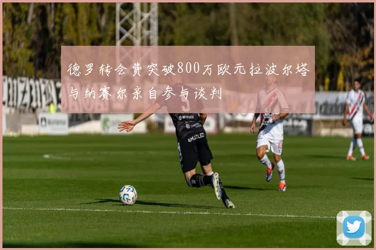 德罗转会费突破800万欧元拉波尔塔与纳赛尔亲自参与谈判