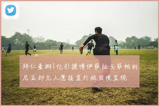 拜仁豪掷1亿引援博伊萨拉戈萨帕利尼亚却无人愿接盘外租困境显现