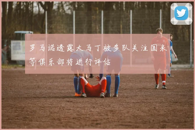 罗马诺透露大马丁被多队关注国米等俱乐部将进行评估