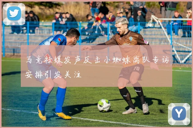 马竞社媒发声反击小蜘蛛离队专访安排引发关注