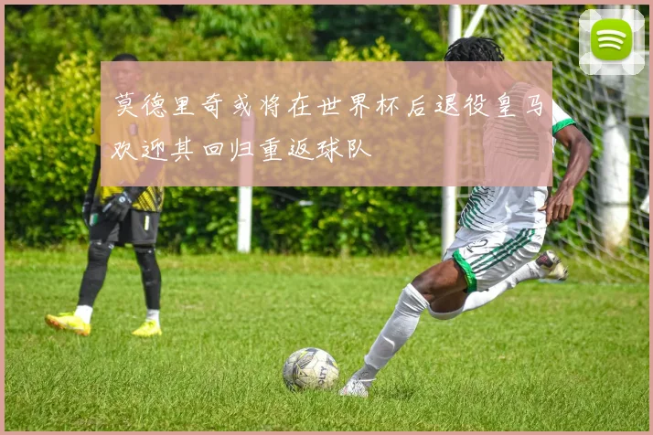 莫德里奇或将在世界杯后退役皇马欢迎其回归重返球队